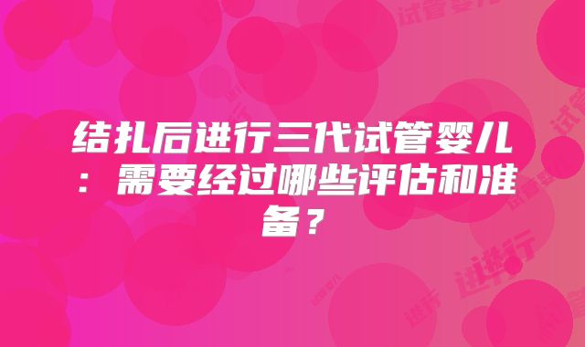 结扎后进行三代试管婴儿：需要经过哪些评估和准备？