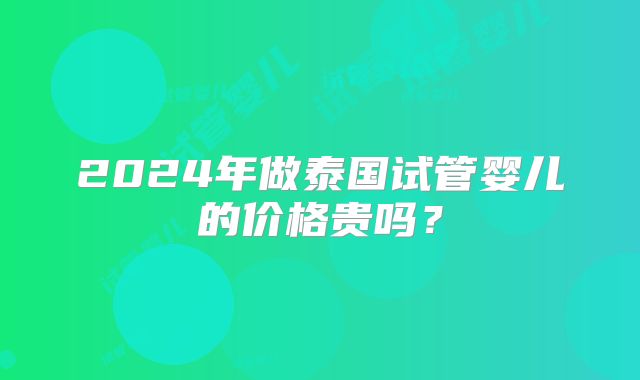 2024年做泰国试管婴儿的价格贵吗？