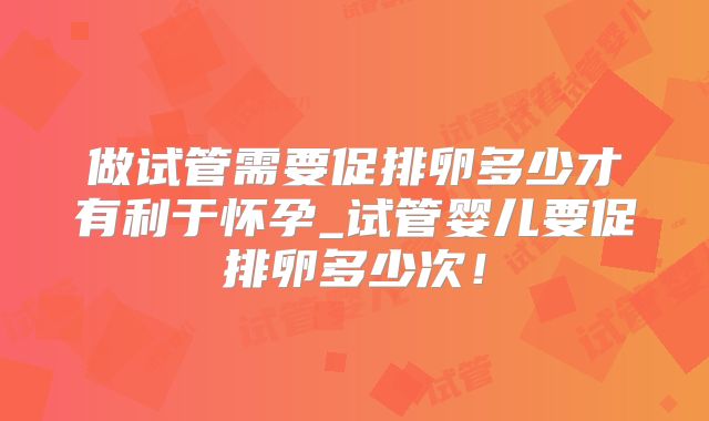 做试管需要促排卵多少才有利于怀孕_试管婴儿要促排卵多少次！