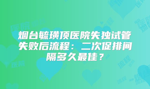 烟台毓璜顶医院失独试管失败后流程：二次促排间隔多久最佳？