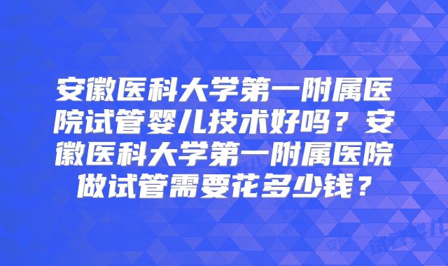 安徽医科大学第一附属医院试管婴儿技术好吗?安徽医科大学第一附属医院做试管需要花多少钱?