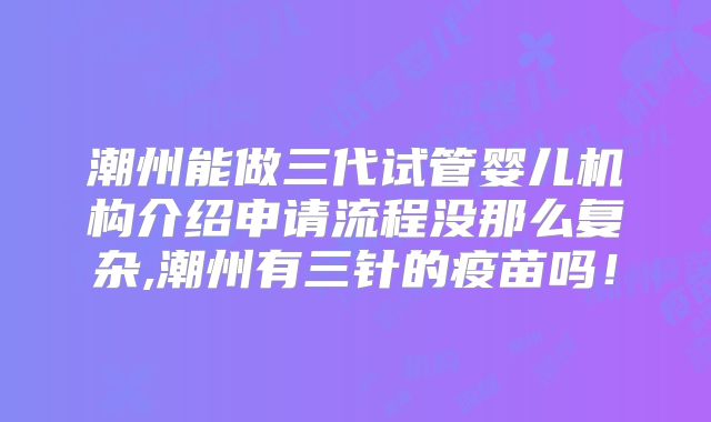 潮州能做三代试管婴儿机构介绍申请流程没那么复杂,潮州有三针的疫苗吗！