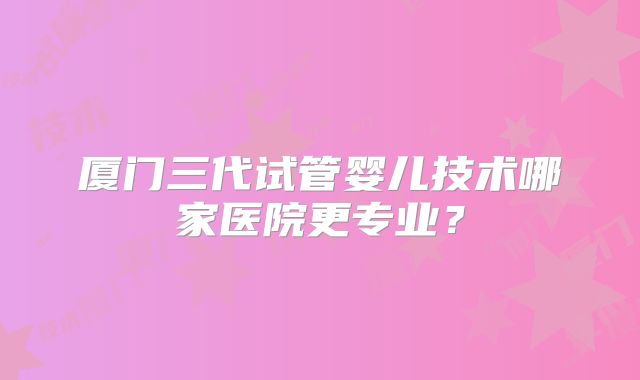 厦门三代试管婴儿技术哪家医院更专业？