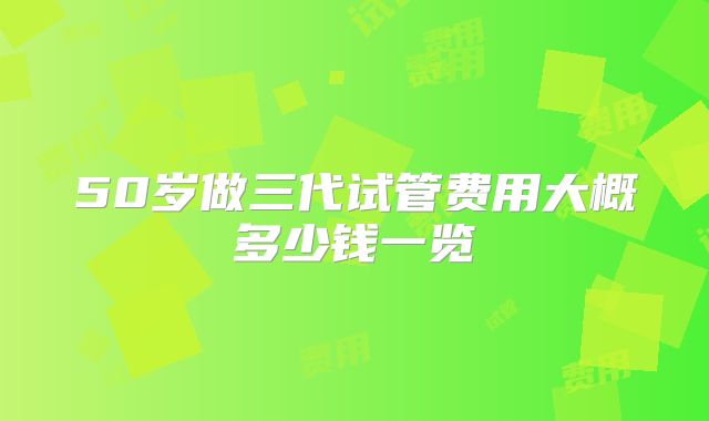 50岁做三代试管费用大概多少钱一览