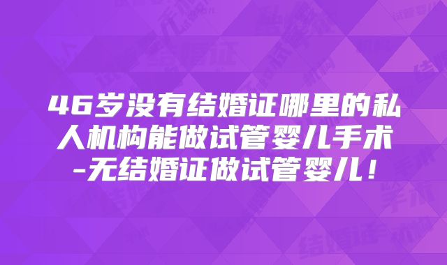 46岁没有结婚证哪里的私人机构能做试管婴儿手术-无结婚证做试管婴儿!