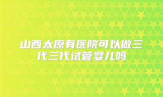 山西太原有医院可以做三代三代试管婴儿吗