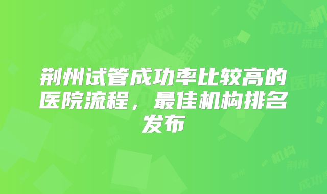 荆州试管成功率比较高的医院流程,最佳机构排名发布