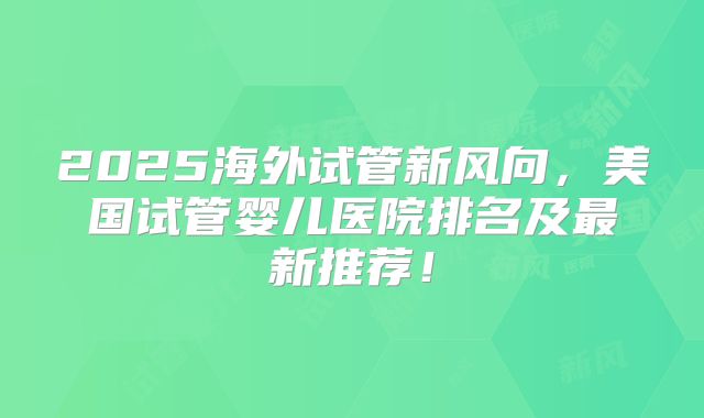 2025海外试管新风向，美国试管婴儿医院排名及最新推荐！