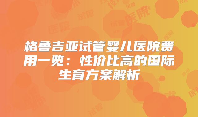 格鲁吉亚试管婴儿医院费用一览:性价比高的国际生育方案解析