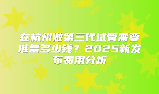 在杭州做第三代试管需要准备多少钱?2025新发布费用分析