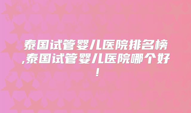 泰国试管婴儿医院排名榜,泰国试管婴儿医院哪个好！