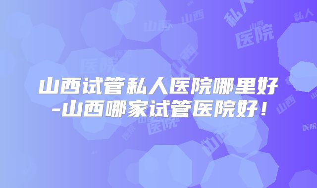 山西试管私人医院哪里好-山西哪家试管医院好！