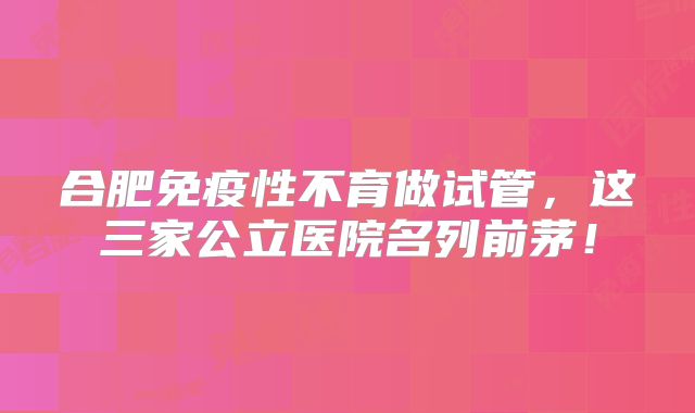 合肥免疫性不育做试管,这三家公立医院名列前茅!