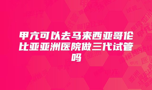 甲亢可以去马来西亚哥伦比亚亚洲医院做三代试管吗