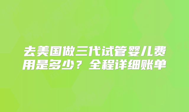 去美国做三代试管婴儿费用是多少?全程详细账单