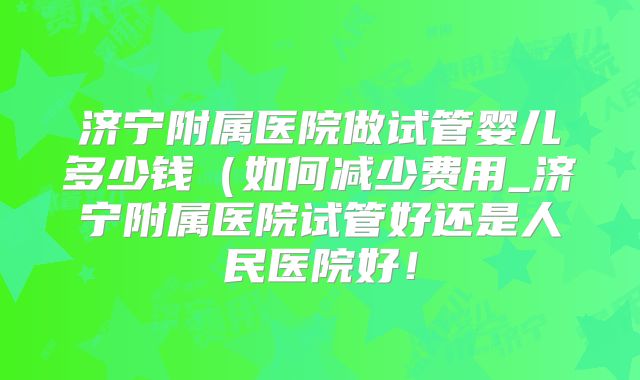 济宁附属医院做试管婴儿多少钱（如何减少费用_济宁附属医院试管好还是人民医院好！