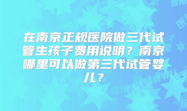 在南京正规医院做三代试管生孩子费用说明?南京哪里可以做第三代试管婴儿?