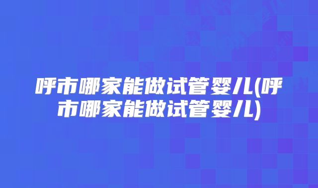 呼市哪家能做试管婴儿(呼市哪家能做试管婴儿)