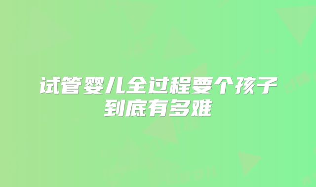 试管婴儿全过程要个孩子到底有多难