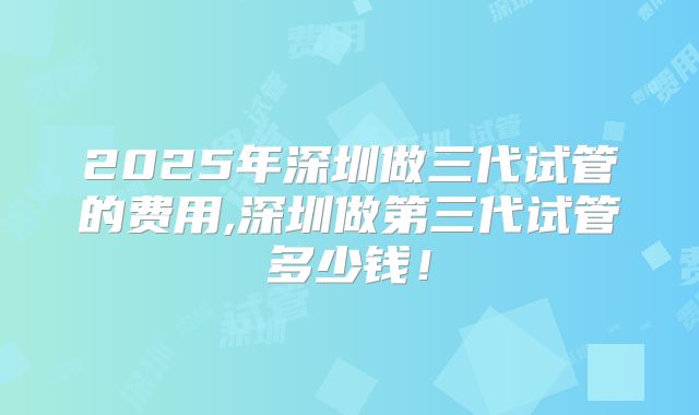 2025年深圳做三代试管的费用,深圳做第三代试管多少钱！