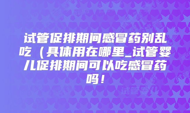 试管促排期间感冒药别乱吃(具体用在哪里_试管婴儿促排期间可以吃感冒药吗!