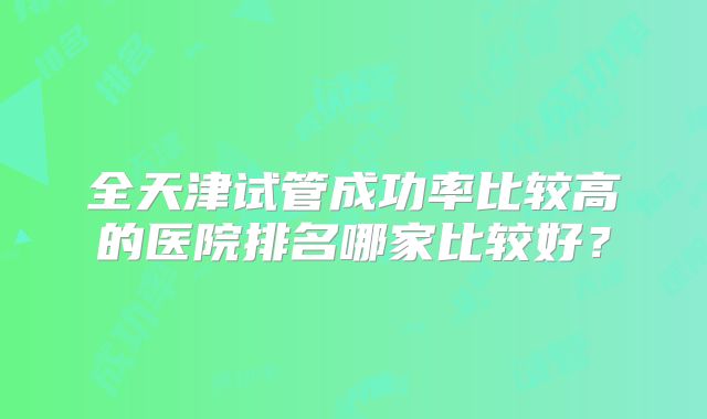 全天津试管成功率比较高的医院排名哪家比较好?