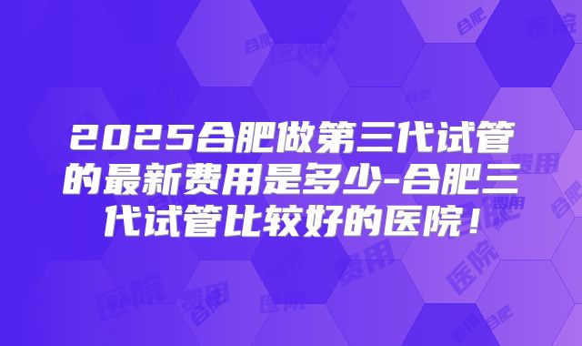 2025合肥做第三代试管的最新费用是多少-合肥三代试管比较好的医院！