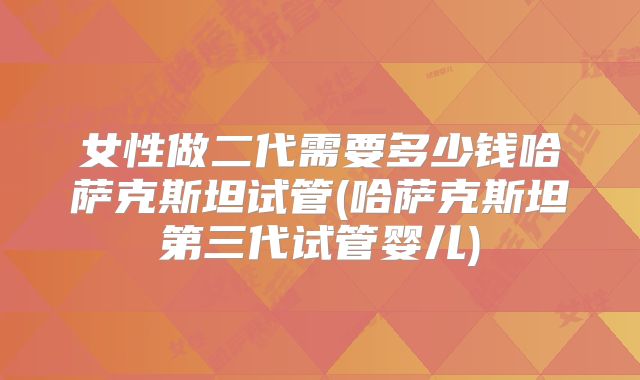 女性做二代需要多少钱哈萨克斯坦试管(哈萨克斯坦第三代试管婴儿)