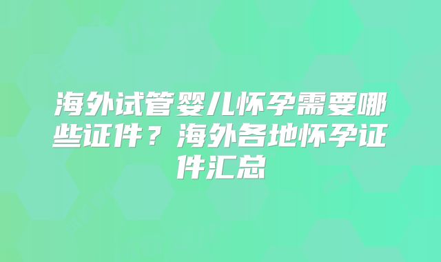 海外试管婴儿怀孕需要哪些证件?海外各地怀孕证件汇总