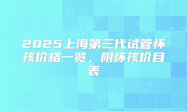 2025上海第三代试管怀孩价格一览,附怀孩价目表