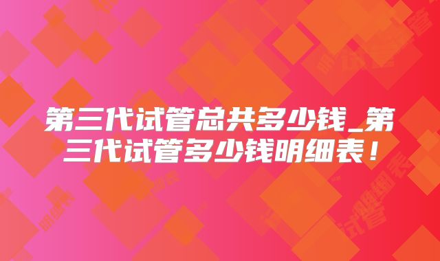 第三代试管总共多少钱_第三代试管多少钱明细表！