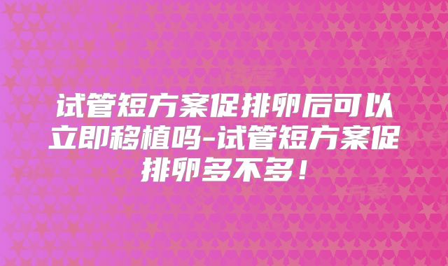 试管短方案促排卵后可以立即移植吗-试管短方案促排卵多不多!