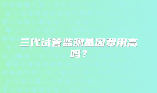 三代试管监测基因费用高吗？