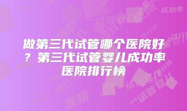 做第三代试管哪个医院好？第三代试管婴儿成功率医院排行榜