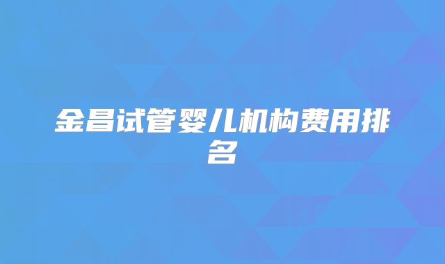 金昌试管婴儿机构费用排名