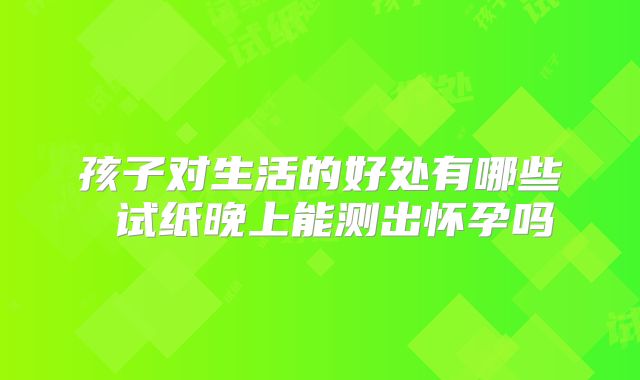 孩子对生活的好处有哪些 试纸晚上能测出怀孕吗