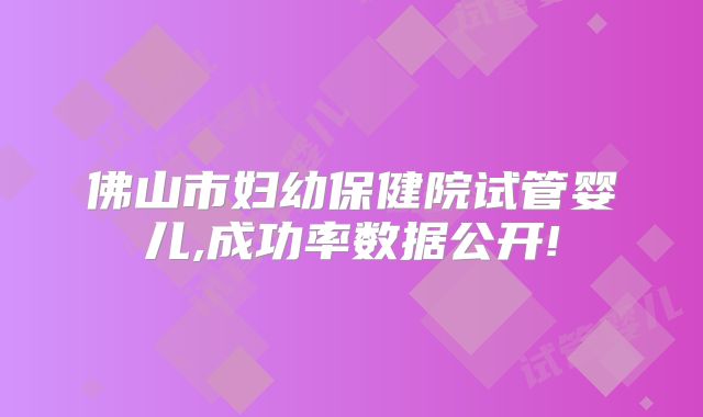 佛山市妇幼保健院试管婴儿,成功率数据公开!