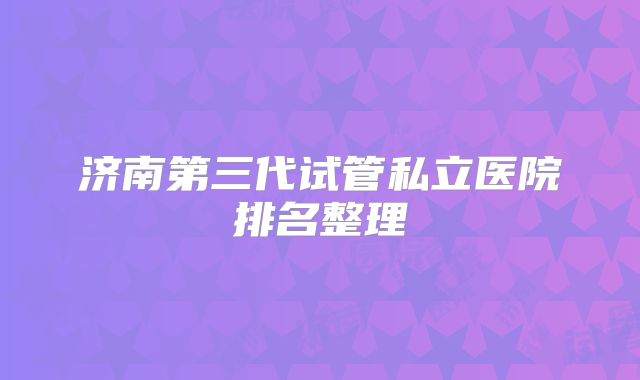 济南第三代试管私立医院排名整理