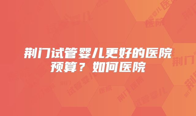 荆门试管婴儿更好的医院预算？如何医院