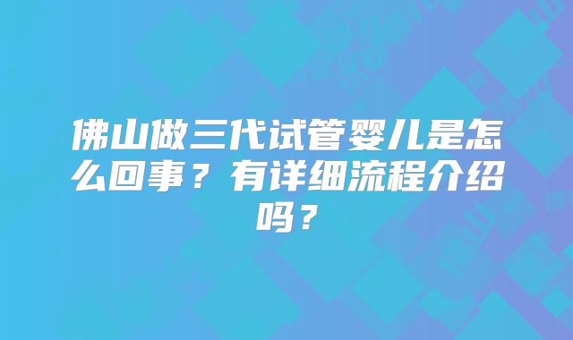 佛山做三代试管婴儿是怎么回事？有详细流程介绍吗？