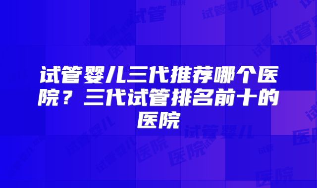 试管婴儿三代推荐哪个医院?三代试管排名前十的医院