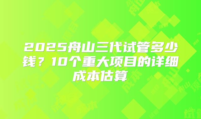 2025舟山三代试管多少钱?10个重大项目的详细成本估算