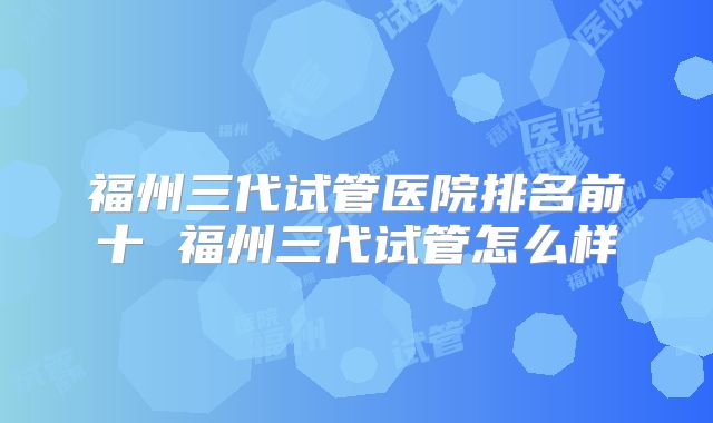 福州三代试管医院排名前十 福州三代试管怎么样