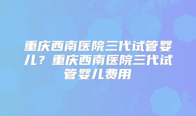 重庆西南医院三代试管婴儿？重庆西南医院三代试管婴儿费用