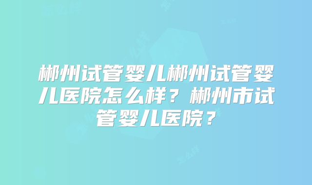 郴州试管婴儿郴州试管婴儿医院怎么样?郴州市试管婴儿医院?