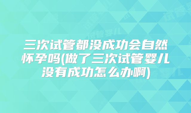 三次试管都没成功会自然怀孕吗(做了三次试管婴儿没有成功怎么办啊)