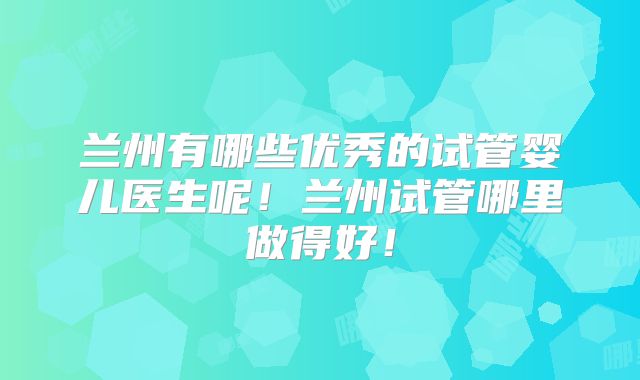 兰州有哪些优秀的试管婴儿医生呢！兰州试管哪里做得好！