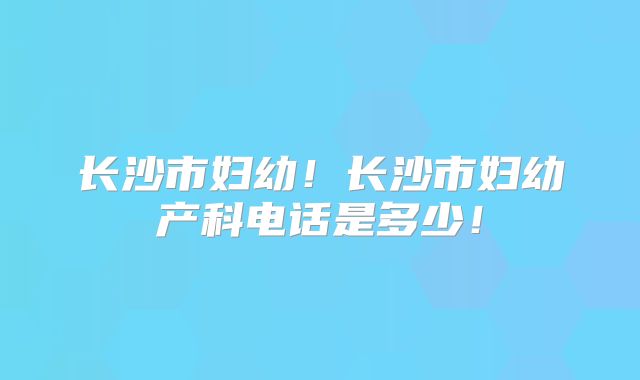 长沙市妇幼！长沙市妇幼产科电话是多少！