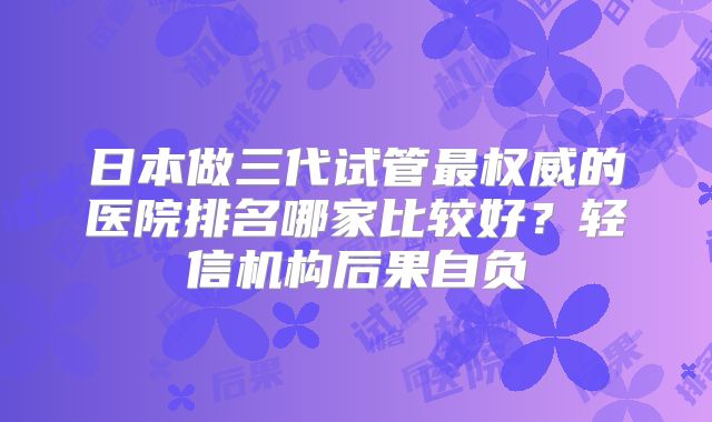 日本做三代试管最权威的医院排名哪家比较好？轻信机构后果自负