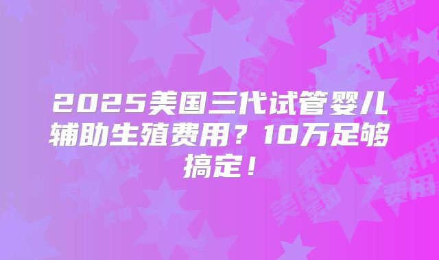 2025美国三代试管婴儿辅助生殖费用？10万足够搞定！